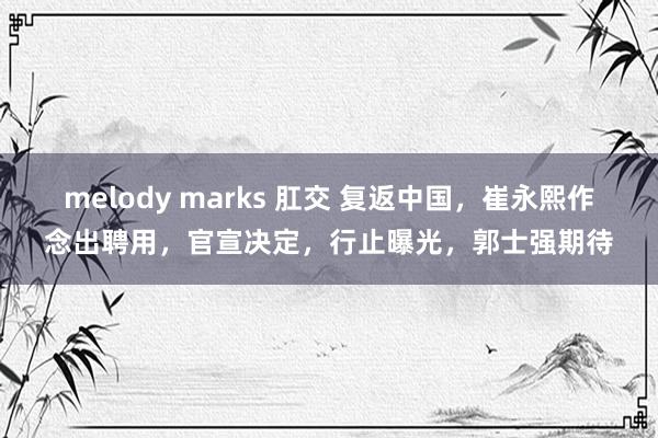 melody marks 肛交 复返中国，崔永熙作念出聘用，官宣决定，行止曝光，郭士强期待