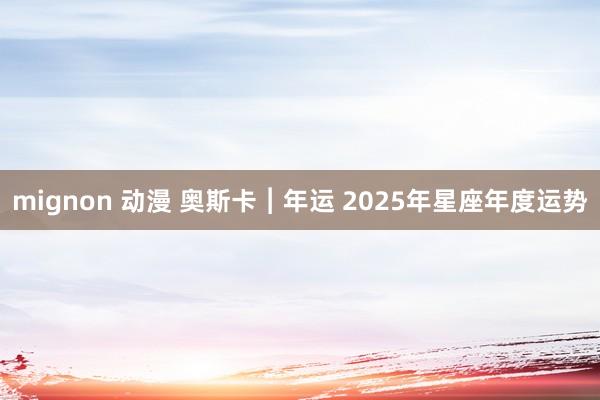 mignon 动漫 奥斯卡︱年运 2025年星座年度运势