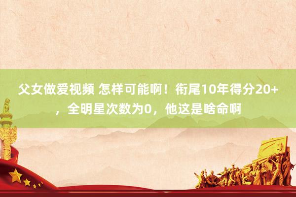 父女做爱视频 怎样可能啊！衔尾10年得分20+，全明星次数为0，他这是啥命啊