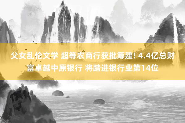 父女乱伦文学 超等农商行获批筹建! 4.4亿总财富卓越中原银行 将踏进银行业第14位