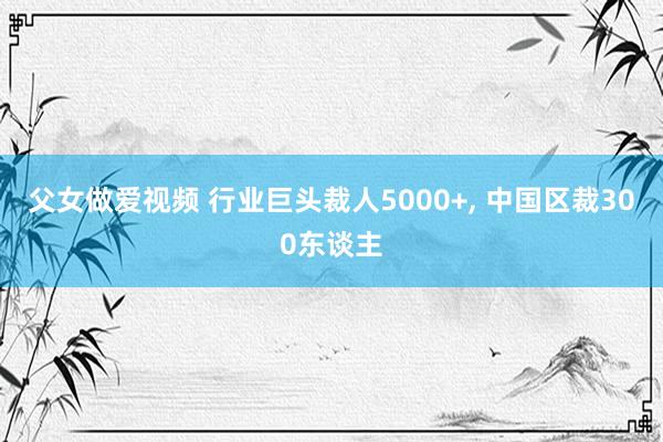 父女做爱视频 行业巨头裁人5000+， 中国区裁300东谈主