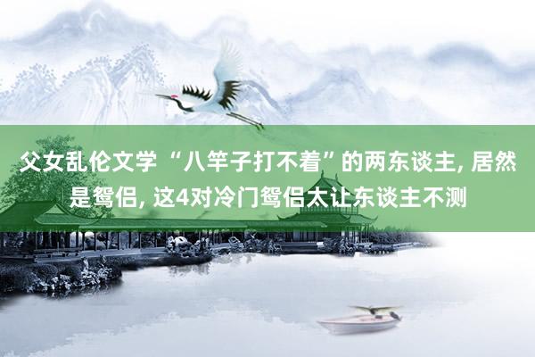 父女乱伦文学 “八竿子打不着”的两东谈主， 居然是鸳侣， 这4对冷门鸳侣太让东谈主不测