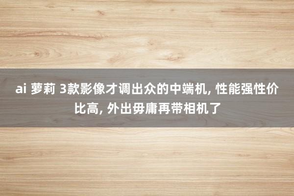 ai 萝莉 3款影像才调出众的中端机， 性能强性价比高， 外出毋庸再带相机了