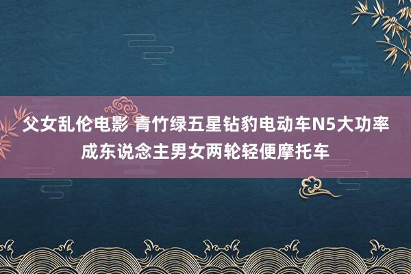 父女乱伦电影 青竹绿五星钻豹电动车N5大功率成东说念主男女两轮轻便摩托车