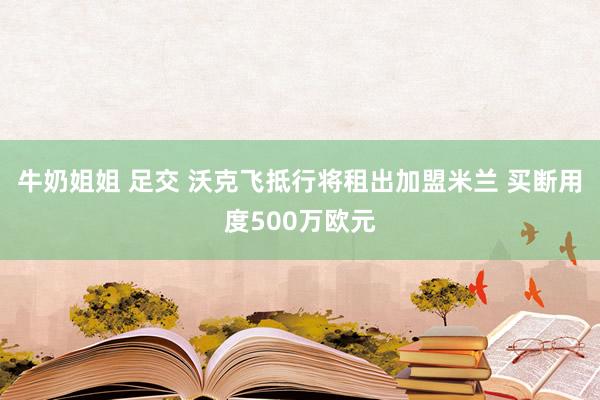 牛奶姐姐 足交 沃克飞抵行将租出加盟米兰 买断用度500万欧元