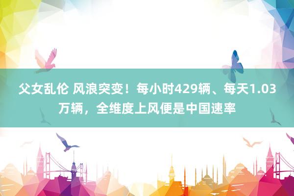 父女乱伦 风浪突变！每小时429辆、每天1.03万辆，全维度上风便是中国速率