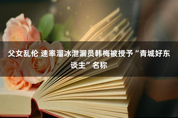 父女乱伦 速率溜冰泄漏员韩梅被授予“青城好东谈主”名称