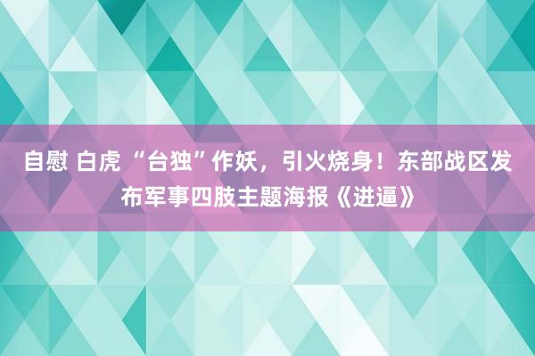 自慰 白虎 “台独”作妖，引火烧身！东部战区发布军事四肢主题海报《进逼》