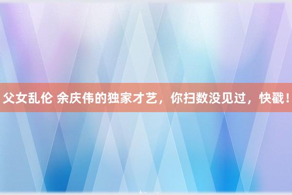 父女乱伦 余庆伟的独家才艺，你扫数没见过，快戳！