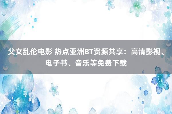 父女乱伦电影 热点亚洲BT资源共享：高清影视、电子书、音乐等免费下载