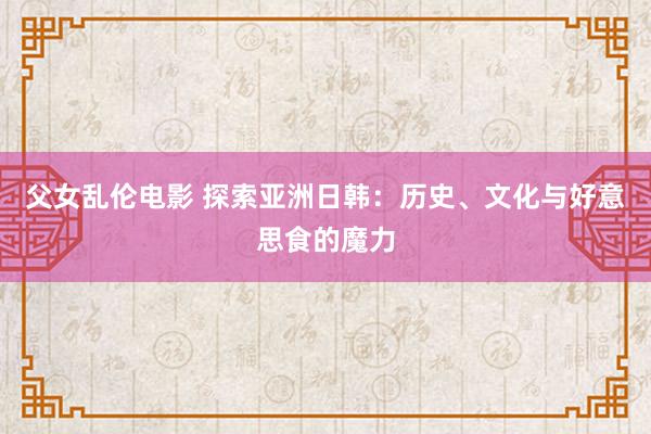 父女乱伦电影 探索亚洲日韩：历史、文化与好意思食的魔力