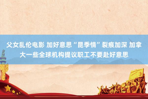 父女乱伦电影 加好意思“昆季情”裂痕加深 加拿大一些全球机构提议职工不要赴好意思