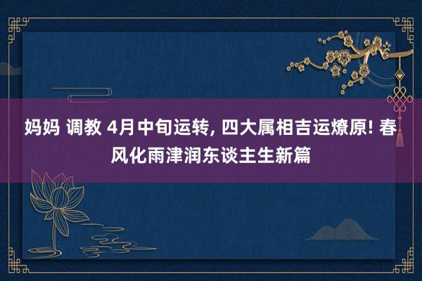 妈妈 调教 4月中旬运转， 四大属相吉运燎原! 春风化雨津润东谈主生新篇