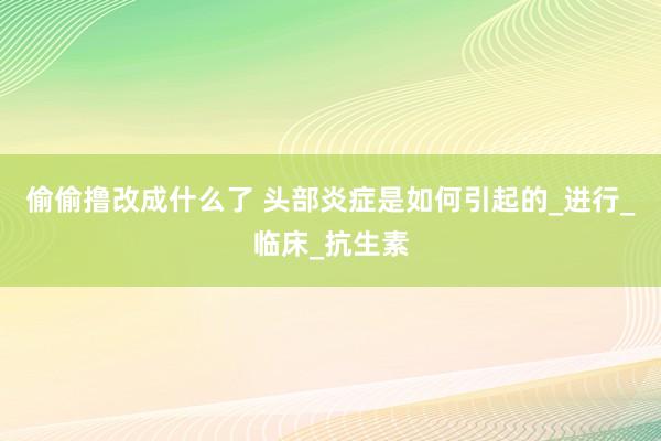 偷偷撸改成什么了 头部炎症是如何引起的_进行_临床_抗生素