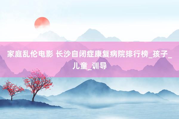 家庭乱伦电影 长沙自闭症康复病院排行榜_孩子_儿童_训导