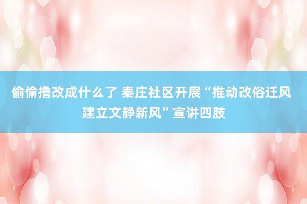 偷偷撸改成什么了 秦庄社区开展“推动改俗迁风 建立文静新风”宣讲四肢