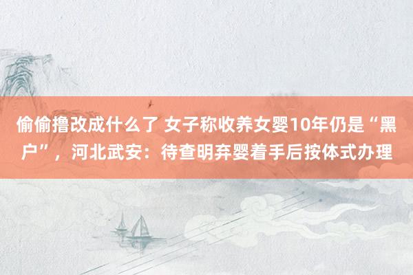 偷偷撸改成什么了 女子称收养女婴10年仍是“黑户”，河北武安：待查明弃婴着手后按体式办理