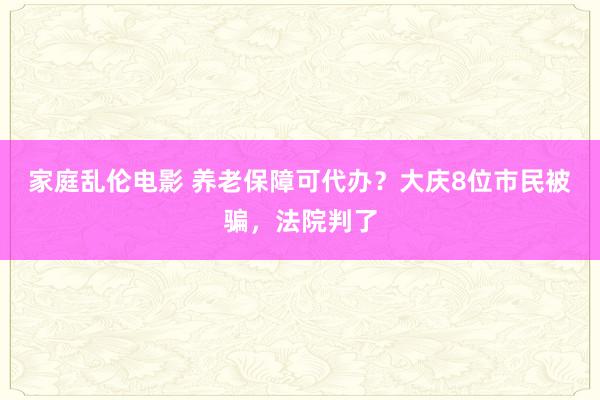 家庭乱伦电影 养老保障可代办？大庆8位市民被骗，法院判了