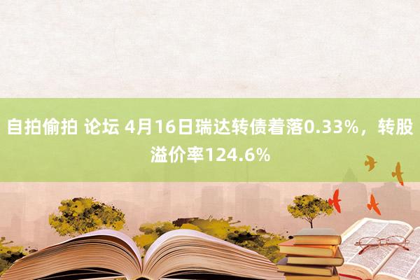 自拍偷拍 论坛 4月16日瑞达转债着落0.33%，转股溢价率124.6%