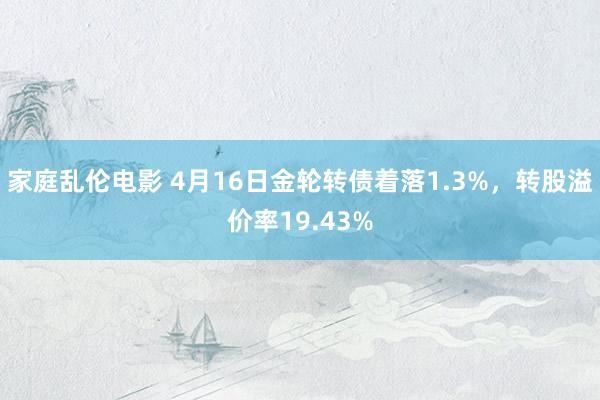 家庭乱伦电影 4月16日金轮转债着落1.3%,转股溢价率19.43%