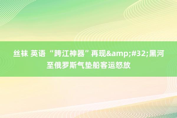丝袜 英语 “跨江神器”再现&#32;黑河至俄罗斯气垫船客运怒放