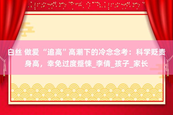 白丝 做爱 “追高”高潮下的冷念念考：科学贬责身高，幸免过度蹙悚_李倩_孩子_家长