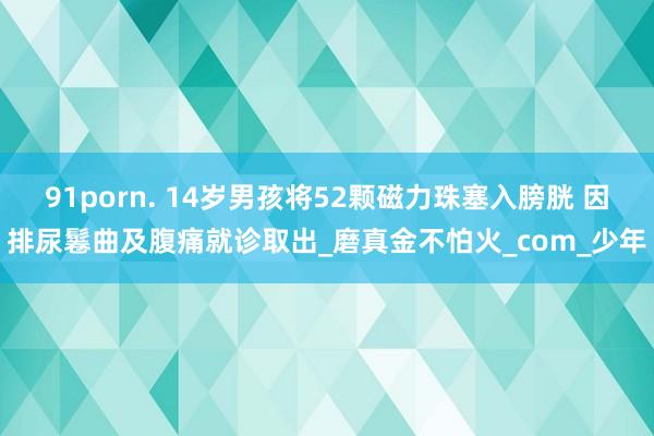 91porn. 14岁男孩将52颗磁力珠塞入膀胱 因排尿鬈曲及腹痛就诊取出_磨真金不怕火_com_少年