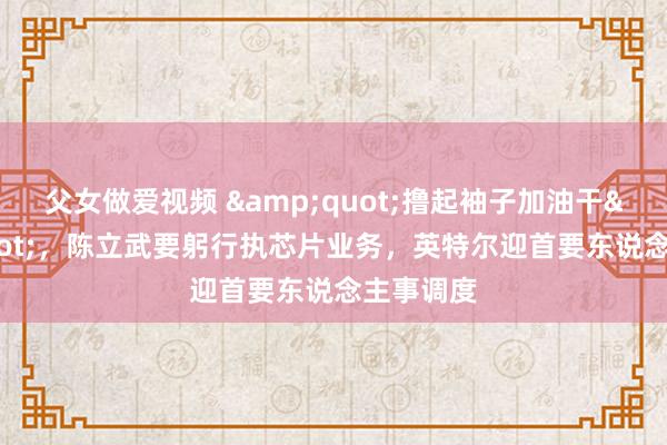 父女做爱视频 &quot;撸起袖子加油干&quot;，陈立武要躬行执芯片业务，英特尔迎首要东说念主事调度