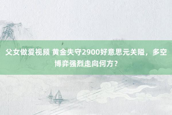 父女做爱视频 黄金失守2900好意思元关隘，多空博弈强烈走向何方？