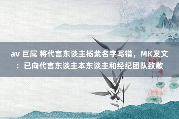 av 巨屌 将代言东谈主杨紫名字写错，MK发文：已向代言东谈主本东谈主和经纪团队致歉