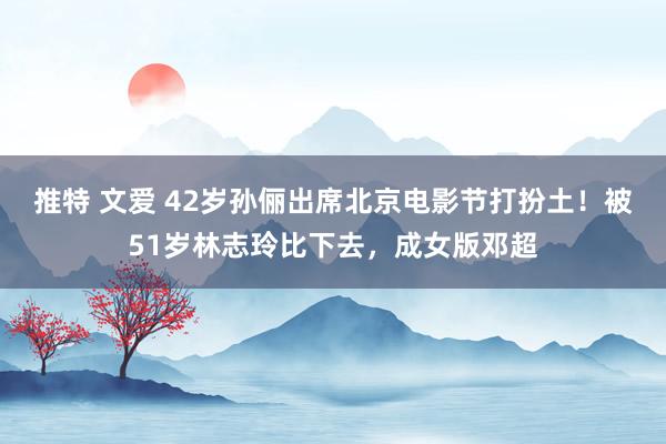 推特 文爱 42岁孙俪出席北京电影节打扮土！被51岁林志玲比下去，成女版邓超