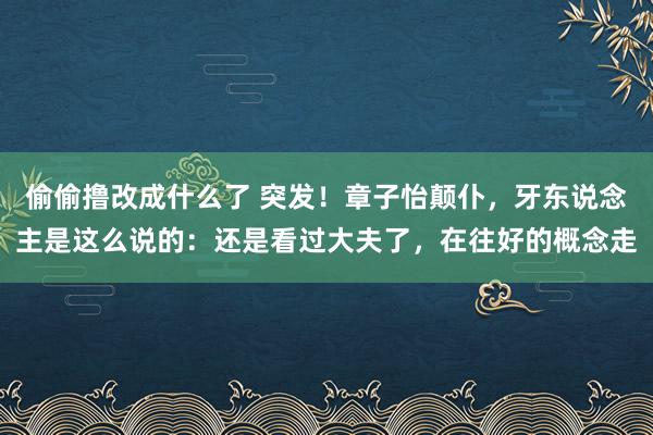 偷偷撸改成什么了 突发！章子怡颠仆，牙东说念主是这么说的：还是看过大夫了，在往好的概念走
