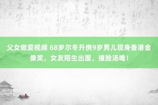 父女做爱视频 68岁尔冬升携9岁男儿现身香港金像奖，女友陌生出面，撞脸汤唯！