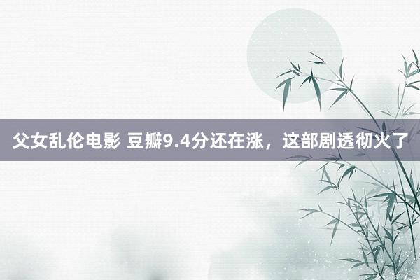 父女乱伦电影 豆瓣9.4分还在涨，这部剧透彻火了