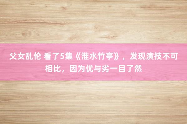 父女乱伦 看了5集《淮水竹亭》，发现演技不可相比，因为优与劣一目了然