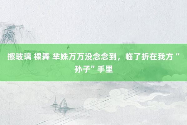 擦玻璃 裸舞 芈姝万万没念念到，临了折在我方“孙子”手里