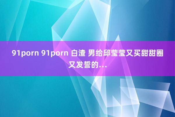 91porn 91porn 白渣 男给邱莹莹又买甜甜圈又发誓的…