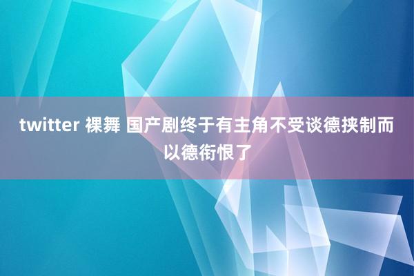 twitter 裸舞 国产剧终于有主角不受谈德挟制而以德衔恨了