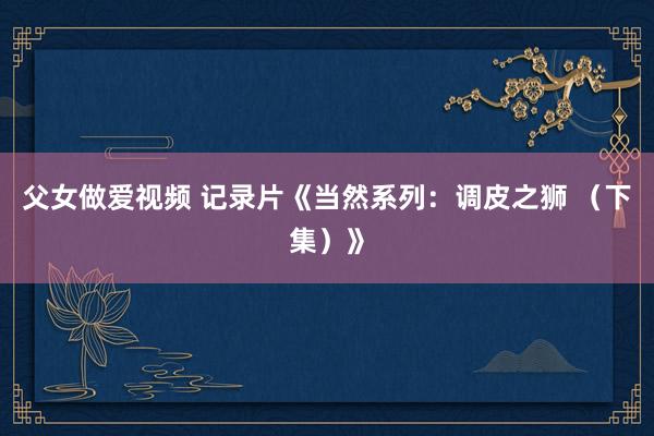 父女做爱视频 记录片《当然系列：调皮之狮 （下集）》