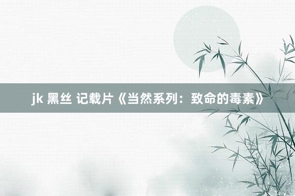 jk 黑丝 记载片《当然系列：致命的毒素》