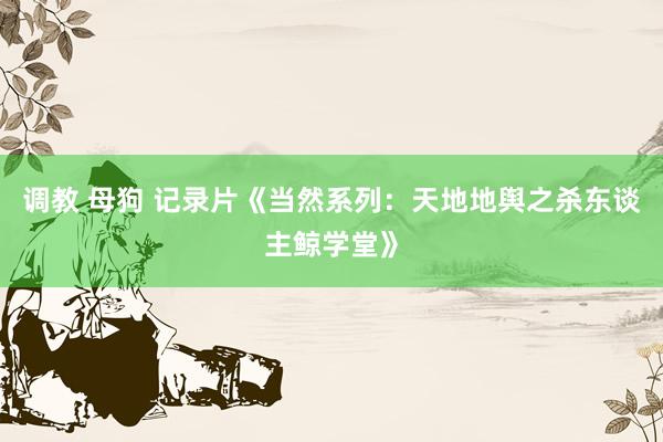 调教 母狗 记录片《当然系列：天地地舆之杀东谈主鲸学堂》