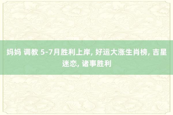 妈妈 调教 5-7月胜利上岸， 好运大涨生肖榜， 吉星迷恋， 诸事胜利