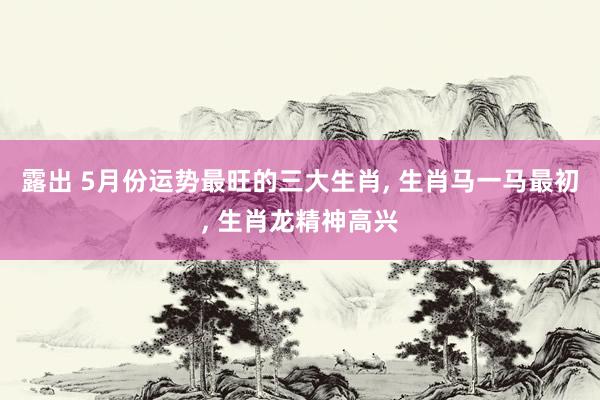 露出 5月份运势最旺的三大生肖， 生肖马一马最初， 生肖龙精神高兴
