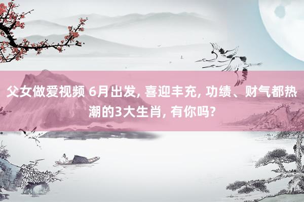 父女做爱视频 6月出发， 喜迎丰充， 功绩、财气都热潮的3大生肖， 有你吗?