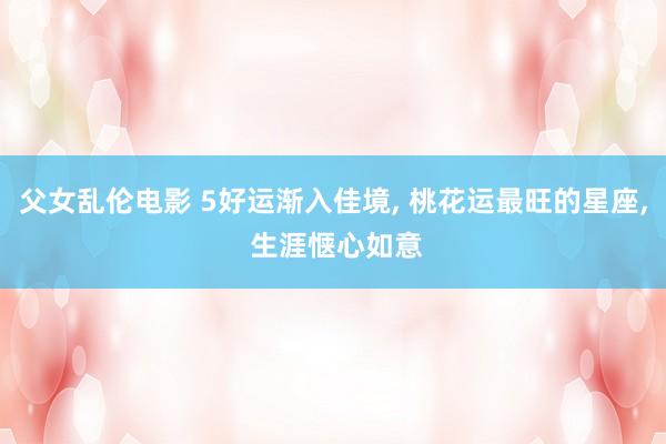 父女乱伦电影 5好运渐入佳境， 桃花运最旺的星座， 生涯惬心如意