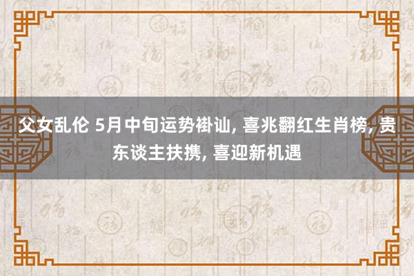 父女乱伦 5月中旬运势褂讪， 喜兆翻红生肖榜， 贵东谈主扶携， 喜迎新机遇