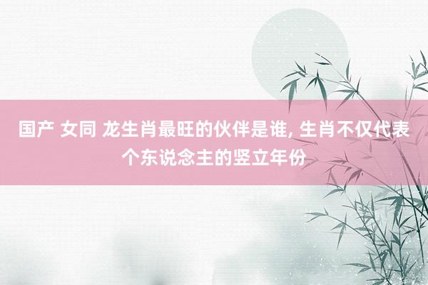 国产 女同 龙生肖最旺的伙伴是谁， 生肖不仅代表个东说念主的竖立年份