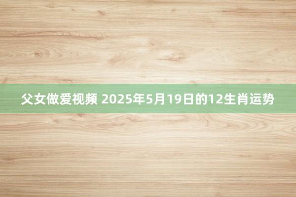 父女做爱视频 2025年5月19日的12生肖运势