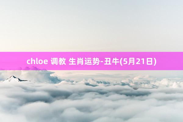 chloe 调教 生肖运势-丑牛(5月21日)