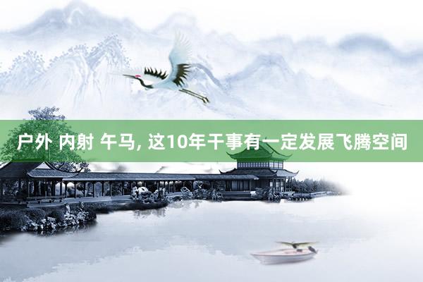 户外 内射 午马， 这10年干事有一定发展飞腾空间